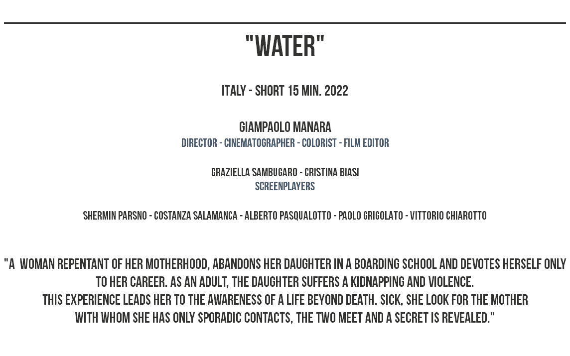 _______________________________________________ "WATER" ITALY - SHORT 15 MIN. 2022 Giampaolo Manara dIRECTOR - CINEMATOGRAPHER - COLORIST - film editor graziella sambugaro - cristina biasi screenplayers shermin parsno - costanza salamanca - alberto pasqualotto - paolo grigolato - vittorio chiarotto "A Woman REPENTANT OF HER MOTHERHOOD, ABANDONS HER DAUGHTER IN A BOARDING SCHOOL AND DEVOTES HERSELF ONLY TO HER CAREER. AS AN ADULT, THE DAUGHTER SUFFERS A KIDNAPPING AND VIOLENCE. tHIS EXPERIENCE LEADS HER TO THE AWARENESS OF A LIFE BEYOND DEATH. SICK, SHE LOOK FOR THE MOTHER WITH WHOM SHE HAS ONLY SPORADIC CONTACTS, THE TWO MEET AND A SECRET IS REVEALED." 