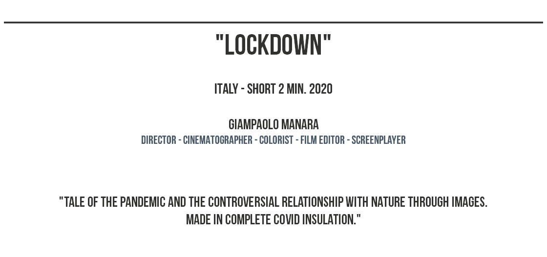 ______________________________________________ "lockdown" ITALY - SHORT 2 MIN. 2020 Giampaolo Manara dIRECTOR - CINEMATOGRAPHER - COLORIST - film editor - screenplayer "tale of the pandemic and the controversial relationship with nature through images. made in complete covid insulation." 