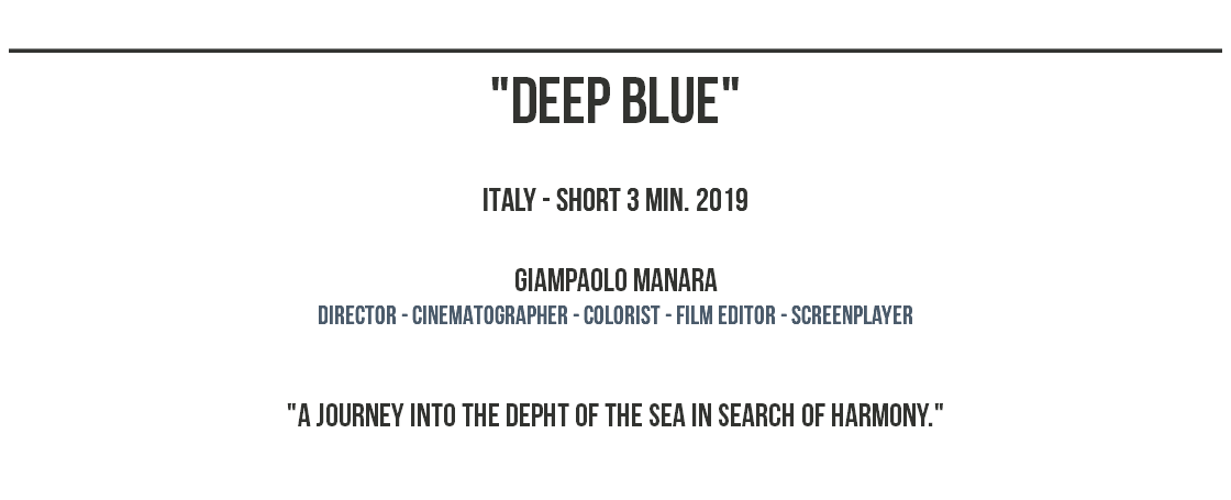 ______________________________________________ "deep blue" ITALY - SHORT 3 MIN. 2019 Giampaolo Manara dIRECTOR - CINEMATOGRAPHER - COLORIST - film editor - screenplayer "A journey into the depht of the sea in search of harmony." 