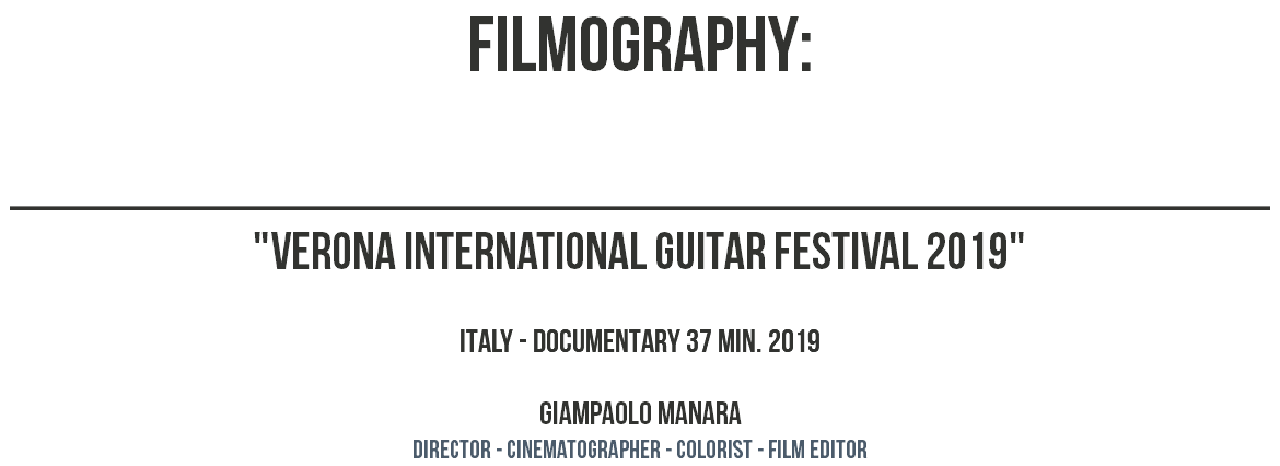 filmography: ________________________________________________ "VERONA INTERNATIONAL GUITAR FESTIVAL 2019" ITALY - DOCUMENTARY 37 MIN. 2019 GIAMPAOLO MANARA dIRECTOR - CINEMATOGRAPHER - COLORIST - film editor