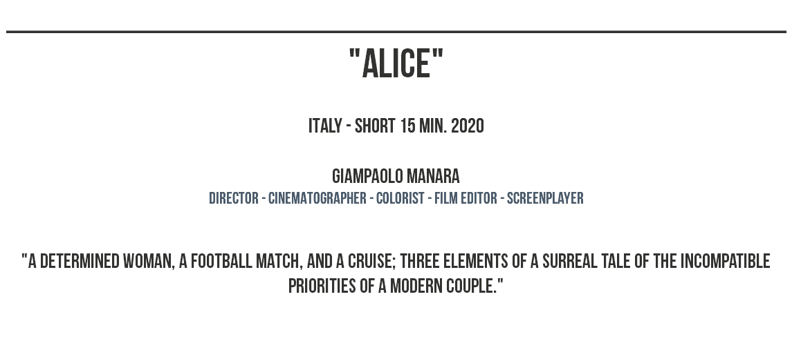 _______________________________________________ "ALICE" ITALY - SHORT 15 MIN. 2020 Giampaolo Manara dIRECTOR - CINEMATOGRAPHER - COLORIST - film editor - screenplayer "A determined woman, a football match, and a cruise; three elements of a surreal tale of the incompatible priorities of a modern couple." 